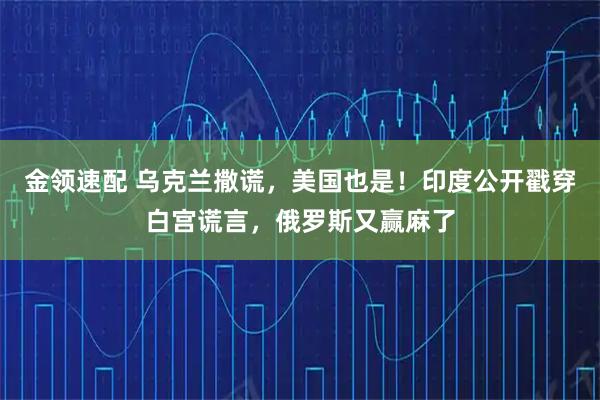 金领速配 乌克兰撒谎，美国也是！印度公开戳穿白宫谎言，俄罗斯又赢麻了