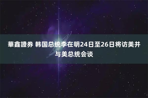 華鑫證券 韩国总统李在明24日至26日将访美并与美总统会谈