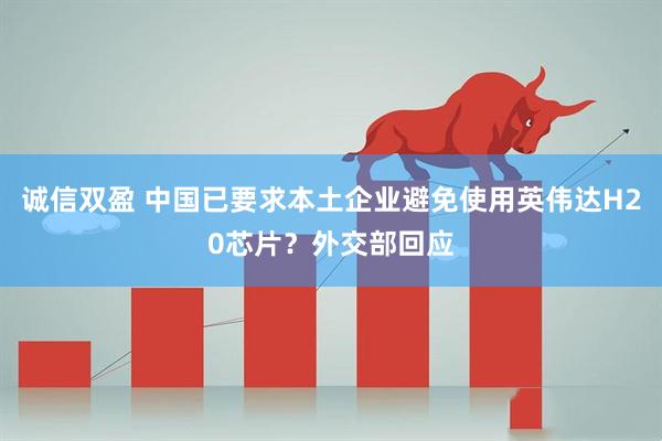 诚信双盈 中国已要求本土企业避免使用英伟达H20芯片？外交部回应