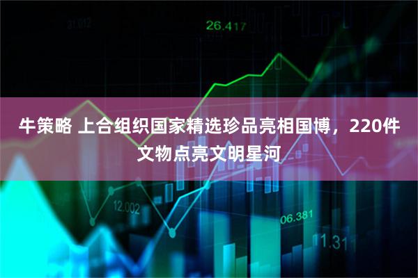 牛策略 上合组织国家精选珍品亮相国博，220件文物点亮文明星河