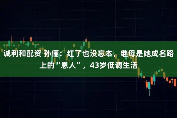 诚利和配资 孙俪：红了也没忘本，继母是她成名路上的“恩人”，43岁低调生活