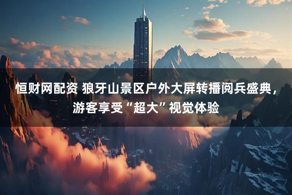 恒财网配资 狼牙山景区户外大屏转播阅兵盛典，游客享受“超大”视觉体验