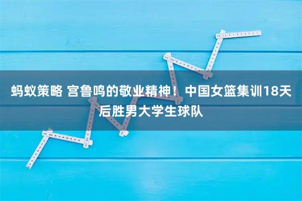 蚂蚁策略 宫鲁鸣的敬业精神！中国女篮集训18天后胜男大学生球队