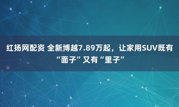 红扬网配资 全新博越7.89万起，让家用SUV既有“面子”又有“里子”
