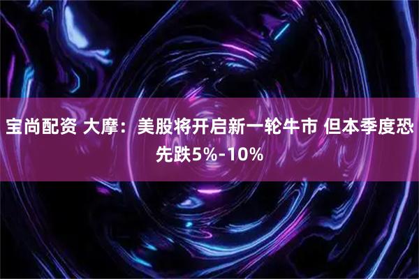 宝尚配资 大摩：美股将开启新一轮牛市 但本季度恐先跌5%-10%