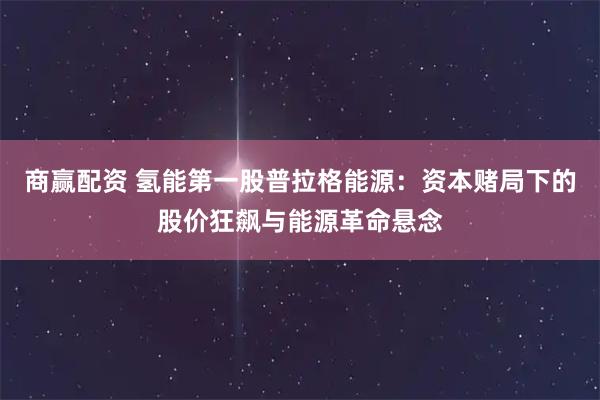 商赢配资 氢能第一股普拉格能源：资本赌局下的股价狂飙与能源革命悬念