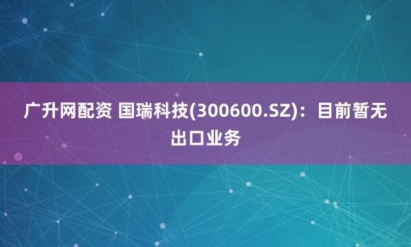 广升网配资 国瑞科技(300600.SZ)：目前暂无出口业务