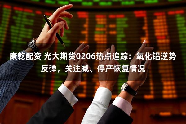 康乾配资 光大期货0206热点追踪：氧化铝逆势反弹，关注减、停产恢复情况