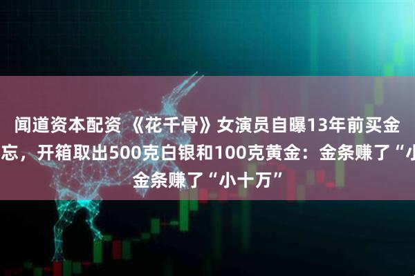 闻道资本配资 《花千骨》女演员自曝13年前买金银后遗忘，开箱取出500克白银和100克黄金：金条赚了“小十万”