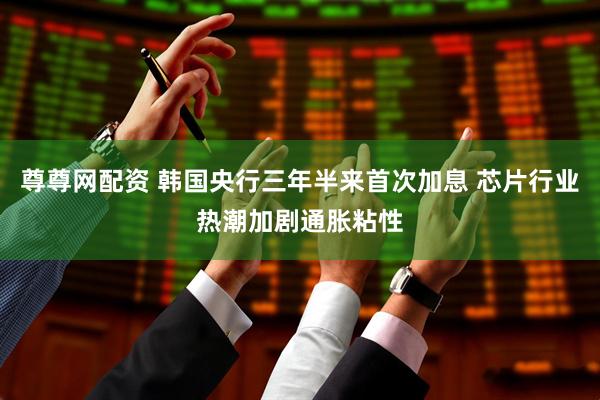 尊尊网配资 韩国央行三年半来首次加息 芯片行业热潮加剧通胀粘性